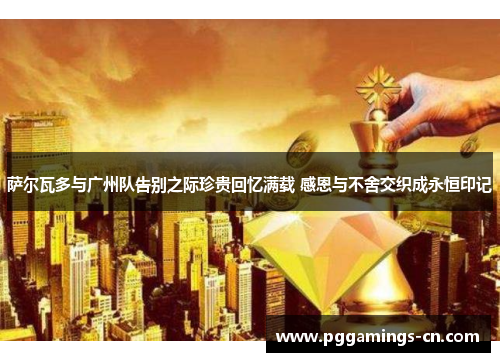 萨尔瓦多与广州队告别之际珍贵回忆满载 感恩与不舍交织成永恒印记