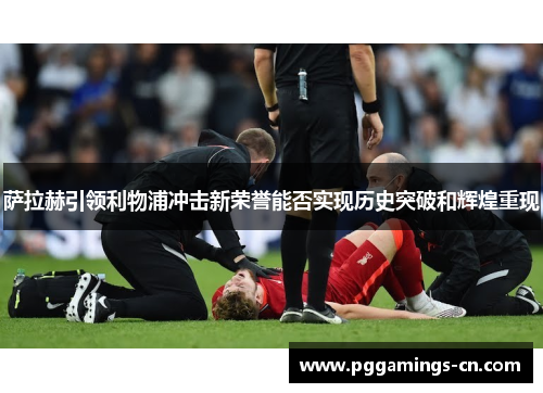 萨拉赫引领利物浦冲击新荣誉能否实现历史突破和辉煌重现 萨拉赫引领利物浦冲击新荣誉能否实现历史突破和辉煌重现
