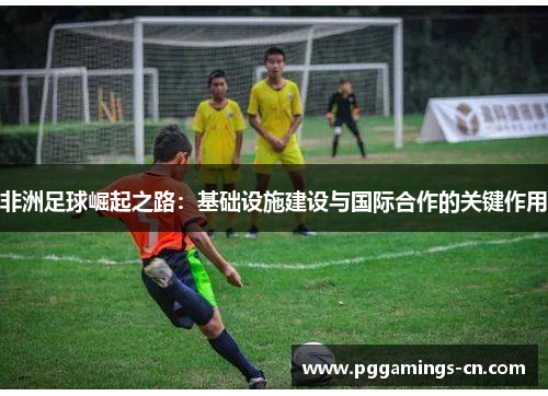 非洲足球崛起之路:基础设施建设与国际合作的关键作用 非洲足球崛起之路:基础设施建设与国际合作的关键作用