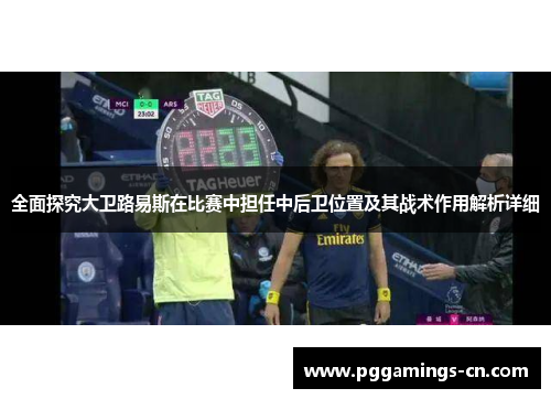 全面探究大卫路易斯在比赛中担任中后卫位置及其战术作用解析详细 全面探究大卫路易斯在比赛中担任中后卫位置及其战术作用解析详细