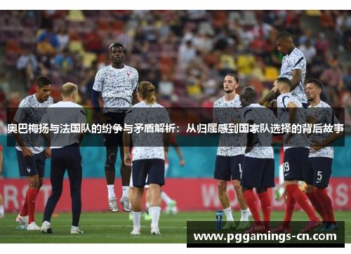 奥巴梅扬与法国队的纷争与矛盾解析：从归属感到国家队选择的背后故事