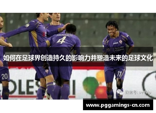 如何在足球界创造持久的影响力并塑造未来的足球文化 如何在足球界创造持久的影响力并塑造未来的足球文化