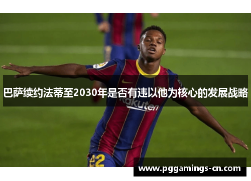 巴萨续约法蒂至2030年是否有违以他为核心的发展战略 巴萨续约法蒂至2030年是否有违以他为核心的发展战略