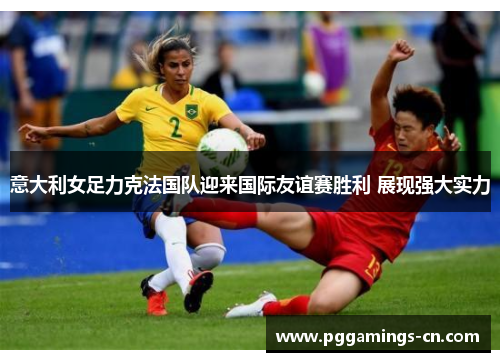 意大利女足力克法国队迎来国际友谊赛胜利 展现强大实力