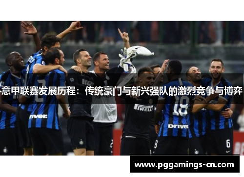 意甲联赛发展历程:传统豪门与新兴强队的激烈竞争与博弈 意甲联赛发展历程:传统豪门与新兴强队的激烈竞争与博弈