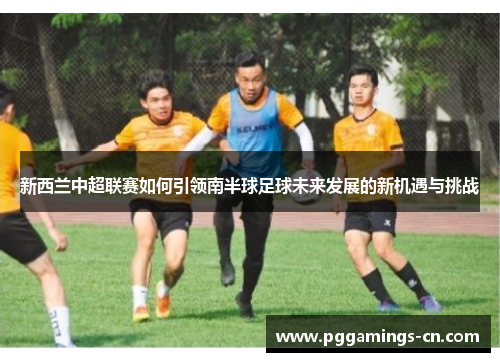 新西兰中超联赛如何引领南半球足球未来发展的新机遇与挑战 新西兰中超联赛如何引领南半球足球未来发展的新机遇与挑战