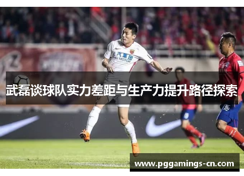 武磊谈球队实力差距与生产力提升路径探索