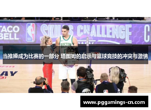 当推搡成为比赛的一部分 塔图姆的启示与篮球竞技的冲突与激情