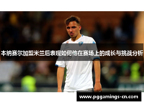 本纳赛尔加盟米兰后表现如何他在赛场上的成长与挑战分析