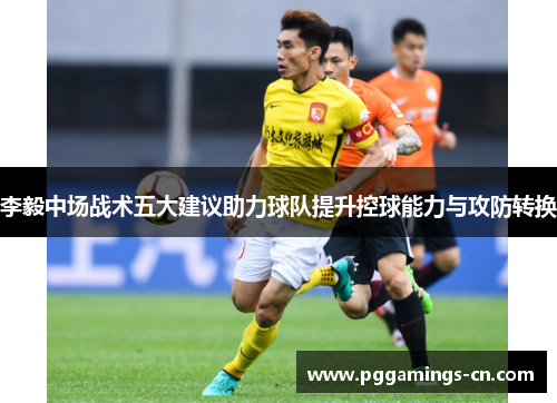 李毅中场战术五大建议助力球队提升控球能力与攻防转换 李毅中场战术五大建议助力球队提升控球能力与攻防转换