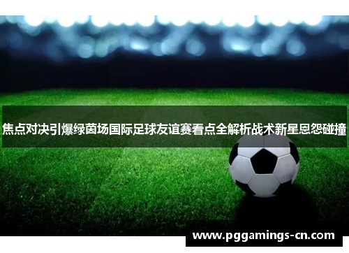 焦点对决引爆绿茵场国际足球友谊赛看点全解析战术新星恩怨碰撞