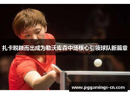 扎卡脱颖而出成为勒沃库森中场核心引领球队新篇章 扎卡脱颖而出成为勒沃库森中场核心引领球队新篇章