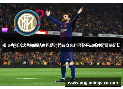 挥泪告别诺坎普梅西结束巴萨时代转身奔赴巴黎开启新传奇震撼足坛 挥泪告别诺坎普梅西结束巴萨时代转身奔赴巴黎开启新传奇震撼足坛