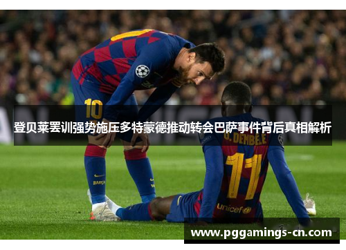 登贝莱罢训强势施压多特蒙德推动转会巴萨事件背后真相解析