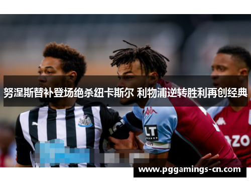 努涅斯替补登场绝杀纽卡斯尔 利物浦逆转胜利再创经典 努涅斯替补登场绝杀纽卡斯尔 利物浦逆转胜利再创经典