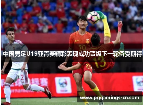 中国男足U19亚青赛精彩表现成功晋级下一轮备受期待