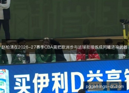 赵柏清在2026-27赛季CBA需把欧洲步与运球衔接练成同曦进攻武器 赵柏清在2026-27赛季CBA需把欧洲步与运球衔接练成同曦进攻武器